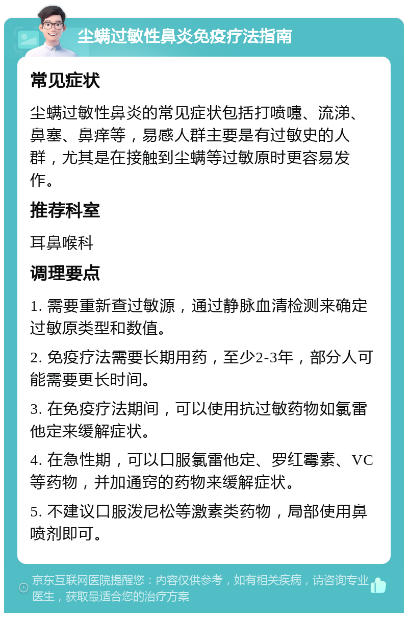 尘螨过敏性鼻炎免疫疗法指南 常见症状 尘螨过敏性鼻炎的常见症状包括打喷嚏、流涕、鼻塞、鼻痒等，易感人群主要是有过敏史的人群，尤其是在接触到尘螨等过敏原时更容易发作。 推荐科室 耳鼻喉科 调理要点 1. 需要重新查过敏源，通过静脉血清检测来确定过敏原类型和数值。 2. 免疫疗法需要长期用药，至少2-3年，部分人可能需要更长时间。 3. 在免疫疗法期间，可以使用抗过敏药物如氯雷他定来缓解症状。 4. 在急性期，可以口服氯雷他定、罗红霉素、VC等药物，并加通窍的药物来缓解症状。 5. 不建议口服泼尼松等激素类药物，局部使用鼻喷剂即可。