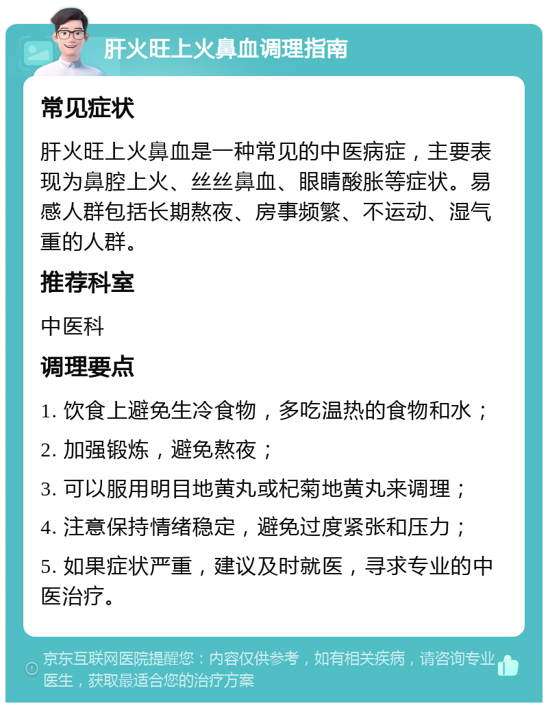 肝火旺上火鼻血调理指南 常见症状 肝火旺上火鼻血是一种常见的中医病症，主要表现为鼻腔上火、丝丝鼻血、眼睛酸胀等症状。易感人群包括长期熬夜、房事频繁、不运动、湿气重的人群。 推荐科室 中医科 调理要点 1. 饮食上避免生冷食物，多吃温热的食物和水； 2. 加强锻炼，避免熬夜； 3. 可以服用明目地黄丸或杞菊地黄丸来调理； 4. 注意保持情绪稳定，避免过度紧张和压力； 5. 如果症状严重，建议及时就医，寻求专业的中医治疗。