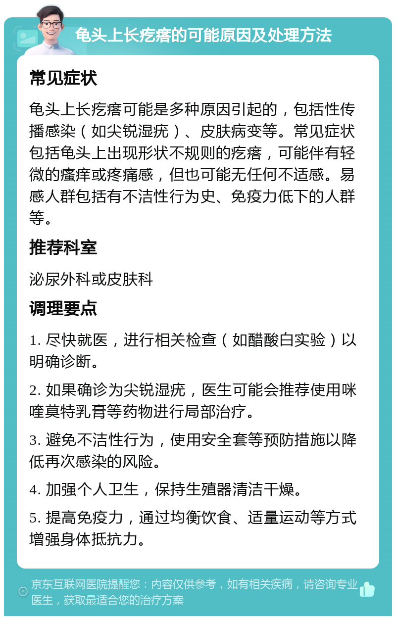 龟头上长疙瘩的可能原因及处理方法 常见症状 龟头上长疙瘩可能是多种原因引起的，包括性传播感染（如尖锐湿疣）、皮肤病变等。常见症状包括龟头上出现形状不规则的疙瘩，可能伴有轻微的瘙痒或疼痛感，但也可能无任何不适感。易感人群包括有不洁性行为史、免疫力低下的人群等。 推荐科室 泌尿外科或皮肤科 调理要点 1. 尽快就医，进行相关检查（如醋酸白实验）以明确诊断。 2. 如果确诊为尖锐湿疣，医生可能会推荐使用咪喹莫特乳膏等药物进行局部治疗。 3. 避免不洁性行为，使用安全套等预防措施以降低再次感染的风险。 4. 加强个人卫生，保持生殖器清洁干燥。 5. 提高免疫力，通过均衡饮食、适量运动等方式增强身体抵抗力。