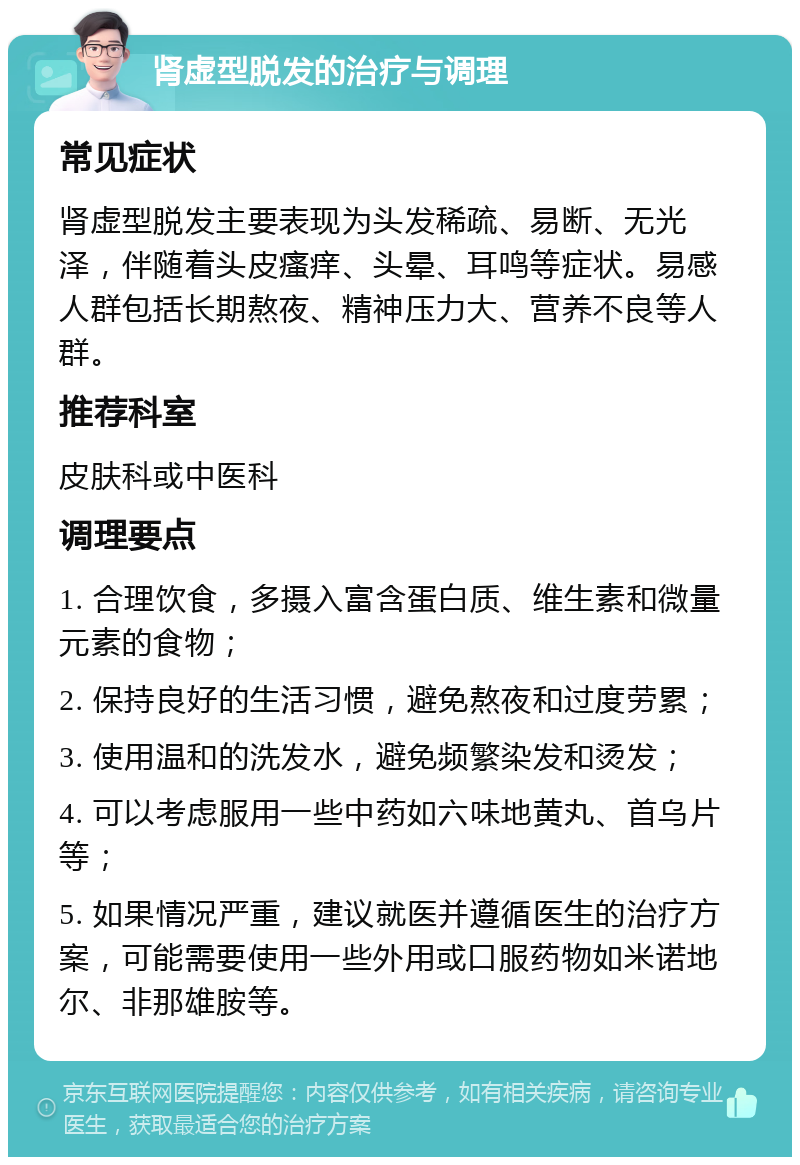 肾虚型脱发的治疗与调理 常见症状 肾虚型脱发主要表现为头发稀疏、易断、无光泽，伴随着头皮瘙痒、头晕、耳鸣等症状。易感人群包括长期熬夜、精神压力大、营养不良等人群。 推荐科室 皮肤科或中医科 调理要点 1. 合理饮食，多摄入富含蛋白质、维生素和微量元素的食物； 2. 保持良好的生活习惯，避免熬夜和过度劳累； 3. 使用温和的洗发水，避免频繁染发和烫发； 4. 可以考虑服用一些中药如六味地黄丸、首乌片等； 5. 如果情况严重，建议就医并遵循医生的治疗方案，可能需要使用一些外用或口服药物如米诺地尔、非那雄胺等。