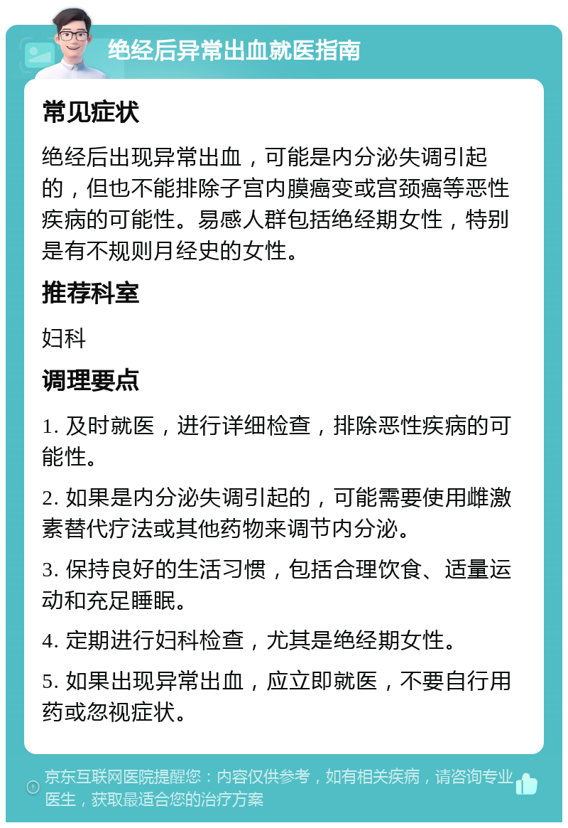 绝经后异常出血就医指南 常见症状 绝经后出现异常出血，可能是内分泌失调引起的，但也不能排除子宫内膜癌变或宫颈癌等恶性疾病的可能性。易感人群包括绝经期女性，特别是有不规则月经史的女性。 推荐科室 妇科 调理要点 1. 及时就医，进行详细检查，排除恶性疾病的可能性。 2. 如果是内分泌失调引起的，可能需要使用雌激素替代疗法或其他药物来调节内分泌。 3. 保持良好的生活习惯，包括合理饮食、适量运动和充足睡眠。 4. 定期进行妇科检查，尤其是绝经期女性。 5. 如果出现异常出血，应立即就医，不要自行用药或忽视症状。