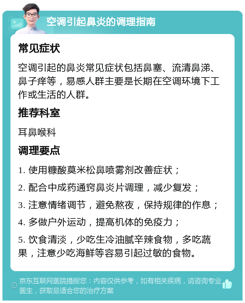 空调引起鼻炎的调理指南 常见症状 空调引起的鼻炎常见症状包括鼻塞、流清鼻涕、鼻子痒等，易感人群主要是长期在空调环境下工作或生活的人群。 推荐科室 耳鼻喉科 调理要点 1. 使用糠酸莫米松鼻喷雾剂改善症状； 2. 配合中成药通窍鼻炎片调理，减少复发； 3. 注意情绪调节，避免熬夜，保持规律的作息； 4. 多做户外运动，提高机体的免疫力； 5. 饮食清淡，少吃生冷油腻辛辣食物，多吃蔬果，注意少吃海鲜等容易引起过敏的食物。