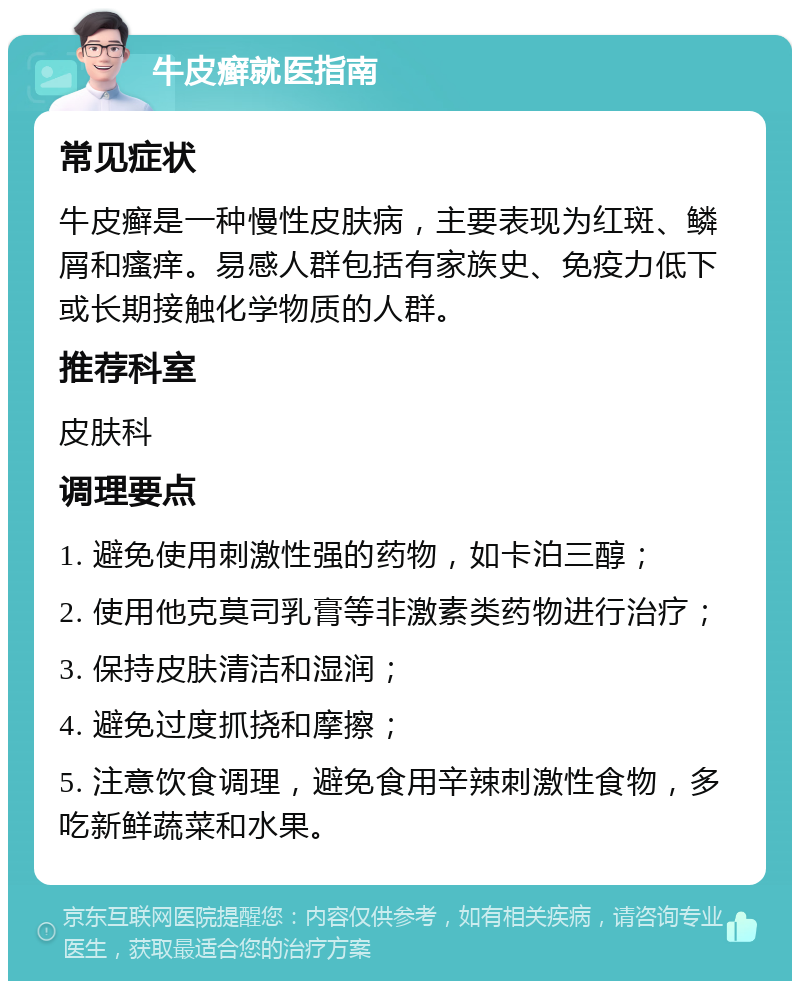 牛皮癣就医指南 常见症状 牛皮癣是一种慢性皮肤病，主要表现为红斑、鳞屑和瘙痒。易感人群包括有家族史、免疫力低下或长期接触化学物质的人群。 推荐科室 皮肤科 调理要点 1. 避免使用刺激性强的药物，如卡泊三醇； 2. 使用他克莫司乳膏等非激素类药物进行治疗； 3. 保持皮肤清洁和湿润； 4. 避免过度抓挠和摩擦； 5. 注意饮食调理，避免食用辛辣刺激性食物，多吃新鲜蔬菜和水果。