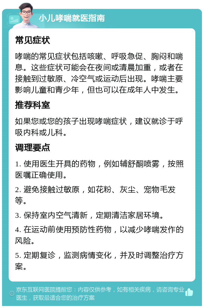 小儿哮喘就医指南 常见症状 哮喘的常见症状包括咳嗽、呼吸急促、胸闷和喘息。这些症状可能会在夜间或清晨加重，或者在接触到过敏原、冷空气或运动后出现。哮喘主要影响儿童和青少年，但也可以在成年人中发生。 推荐科室 如果您或您的孩子出现哮喘症状，建议就诊于呼吸内科或儿科。 调理要点 1. 使用医生开具的药物，例如辅舒酮喷雾，按照医嘱正确使用。 2. 避免接触过敏原，如花粉、灰尘、宠物毛发等。 3. 保持室内空气清新，定期清洁家居环境。 4. 在运动前使用预防性药物，以减少哮喘发作的风险。 5. 定期复诊，监测病情变化，并及时调整治疗方案。