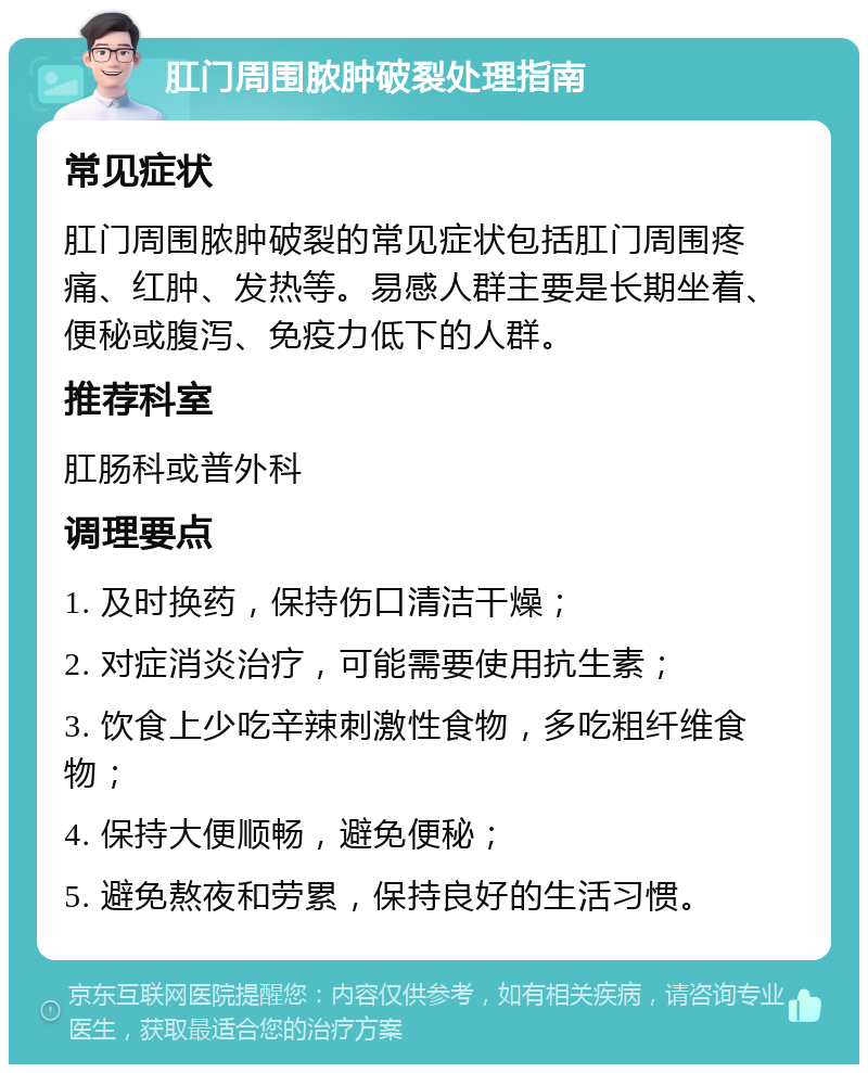 肛门周围脓肿破裂处理指南 常见症状 肛门周围脓肿破裂的常见症状包括肛门周围疼痛、红肿、发热等。易感人群主要是长期坐着、便秘或腹泻、免疫力低下的人群。 推荐科室 肛肠科或普外科 调理要点 1. 及时换药，保持伤口清洁干燥； 2. 对症消炎治疗，可能需要使用抗生素； 3. 饮食上少吃辛辣刺激性食物，多吃粗纤维食物； 4. 保持大便顺畅，避免便秘； 5. 避免熬夜和劳累，保持良好的生活习惯。