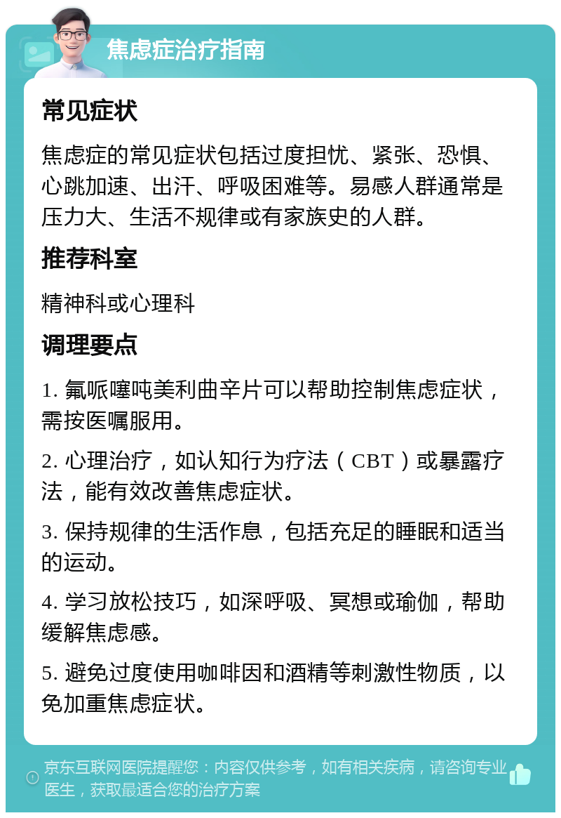 焦虑症治疗指南 常见症状 焦虑症的常见症状包括过度担忧、紧张、恐惧、心跳加速、出汗、呼吸困难等。易感人群通常是压力大、生活不规律或有家族史的人群。 推荐科室 精神科或心理科 调理要点 1. 氟哌噻吨美利曲辛片可以帮助控制焦虑症状，需按医嘱服用。 2. 心理治疗，如认知行为疗法（CBT）或暴露疗法，能有效改善焦虑症状。 3. 保持规律的生活作息，包括充足的睡眠和适当的运动。 4. 学习放松技巧，如深呼吸、冥想或瑜伽，帮助缓解焦虑感。 5. 避免过度使用咖啡因和酒精等刺激性物质，以免加重焦虑症状。