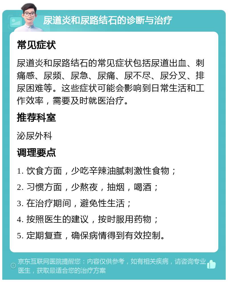 尿道炎和尿路结石的诊断与治疗 常见症状 尿道炎和尿路结石的常见症状包括尿道出血、刺痛感、尿频、尿急、尿痛、尿不尽、尿分叉、排尿困难等。这些症状可能会影响到日常生活和工作效率，需要及时就医治疗。 推荐科室 泌尿外科 调理要点 1. 饮食方面，少吃辛辣油腻刺激性食物； 2. 习惯方面，少熬夜，抽烟，喝酒； 3. 在治疗期间，避免性生活； 4. 按照医生的建议，按时服用药物； 5. 定期复查，确保病情得到有效控制。