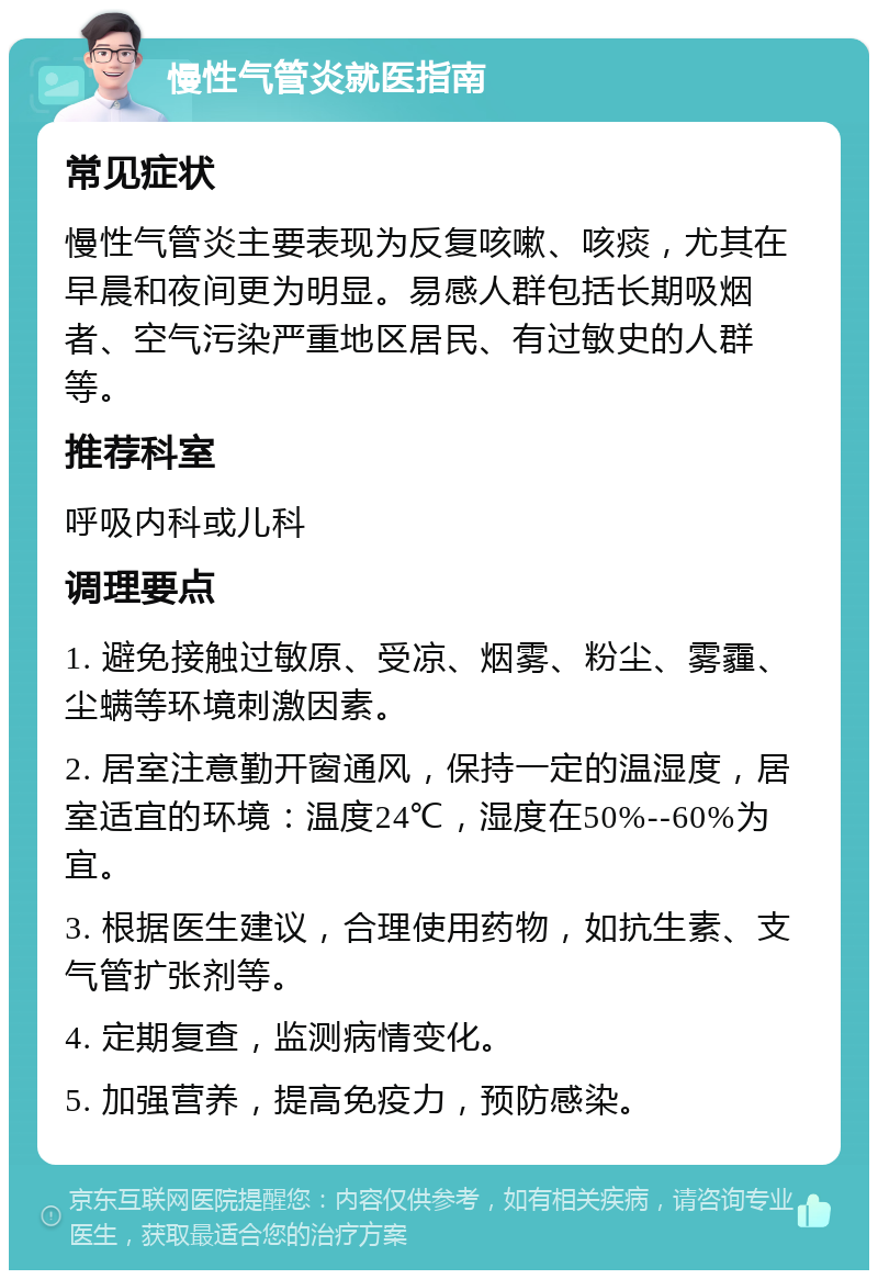 慢性气管炎就医指南 常见症状 慢性气管炎主要表现为反复咳嗽、咳痰，尤其在早晨和夜间更为明显。易感人群包括长期吸烟者、空气污染严重地区居民、有过敏史的人群等。 推荐科室 呼吸内科或儿科 调理要点 1. 避免接触过敏原、受凉、烟雾、粉尘、雾霾、尘螨等环境刺激因素。 2. 居室注意勤开窗通风，保持一定的温湿度，居室适宜的环境：温度24℃，湿度在50%--60%为宜。 3. 根据医生建议，合理使用药物，如抗生素、支气管扩张剂等。 4. 定期复查，监测病情变化。 5. 加强营养，提高免疫力，预防感染。