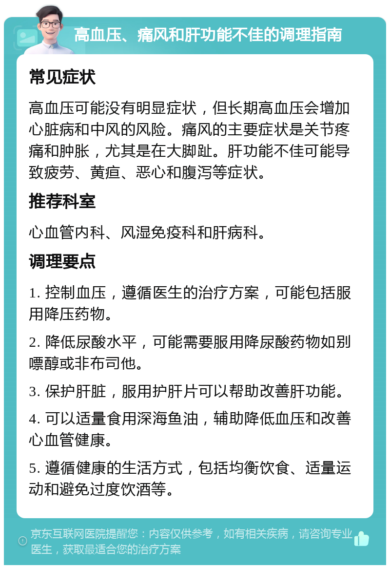 高血压、痛风和肝功能不佳的调理指南 常见症状 高血压可能没有明显症状，但长期高血压会增加心脏病和中风的风险。痛风的主要症状是关节疼痛和肿胀，尤其是在大脚趾。肝功能不佳可能导致疲劳、黄疸、恶心和腹泻等症状。 推荐科室 心血管内科、风湿免疫科和肝病科。 调理要点 1. 控制血压，遵循医生的治疗方案，可能包括服用降压药物。 2. 降低尿酸水平，可能需要服用降尿酸药物如别嘌醇或非布司他。 3. 保护肝脏，服用护肝片可以帮助改善肝功能。 4. 可以适量食用深海鱼油，辅助降低血压和改善心血管健康。 5. 遵循健康的生活方式，包括均衡饮食、适量运动和避免过度饮酒等。