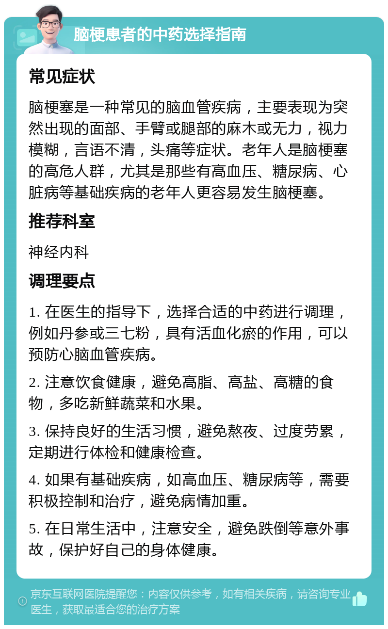 脑梗患者的中药选择指南 常见症状 脑梗塞是一种常见的脑血管疾病，主要表现为突然出现的面部、手臂或腿部的麻木或无力，视力模糊，言语不清，头痛等症状。老年人是脑梗塞的高危人群，尤其是那些有高血压、糖尿病、心脏病等基础疾病的老年人更容易发生脑梗塞。 推荐科室 神经内科 调理要点 1. 在医生的指导下，选择合适的中药进行调理，例如丹参或三七粉，具有活血化瘀的作用，可以预防心脑血管疾病。 2. 注意饮食健康，避免高脂、高盐、高糖的食物，多吃新鲜蔬菜和水果。 3. 保持良好的生活习惯，避免熬夜、过度劳累，定期进行体检和健康检查。 4. 如果有基础疾病，如高血压、糖尿病等，需要积极控制和治疗，避免病情加重。 5. 在日常生活中，注意安全，避免跌倒等意外事故，保护好自己的身体健康。