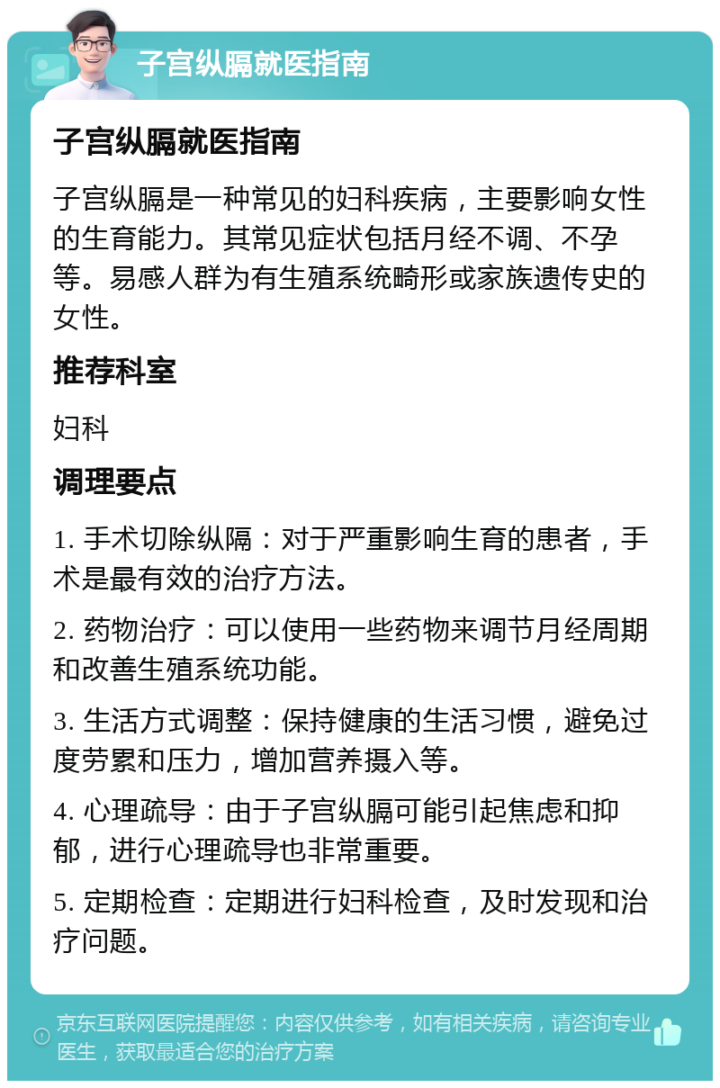 子宫纵膈就医指南 子宫纵膈就医指南 子宫纵膈是一种常见的妇科疾病，主要影响女性的生育能力。其常见症状包括月经不调、不孕等。易感人群为有生殖系统畸形或家族遗传史的女性。 推荐科室 妇科 调理要点 1. 手术切除纵隔：对于严重影响生育的患者，手术是最有效的治疗方法。 2. 药物治疗：可以使用一些药物来调节月经周期和改善生殖系统功能。 3. 生活方式调整：保持健康的生活习惯，避免过度劳累和压力，增加营养摄入等。 4. 心理疏导：由于子宫纵膈可能引起焦虑和抑郁，进行心理疏导也非常重要。 5. 定期检查：定期进行妇科检查，及时发现和治疗问题。