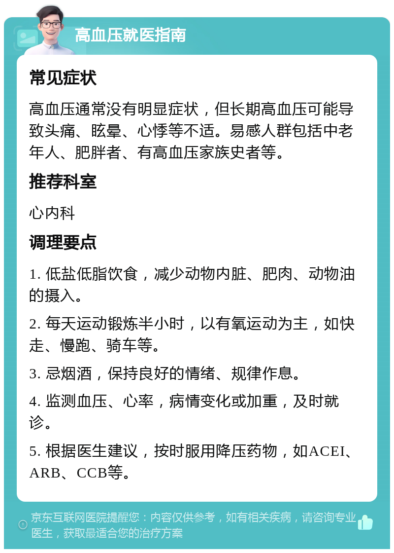 高血压就医指南 常见症状 高血压通常没有明显症状，但长期高血压可能导致头痛、眩晕、心悸等不适。易感人群包括中老年人、肥胖者、有高血压家族史者等。 推荐科室 心内科 调理要点 1. 低盐低脂饮食，减少动物内脏、肥肉、动物油的摄入。 2. 每天运动锻炼半小时，以有氧运动为主，如快走、慢跑、骑车等。 3. 忌烟酒，保持良好的情绪、规律作息。 4. 监测血压、心率，病情变化或加重，及时就诊。 5. 根据医生建议，按时服用降压药物，如ACEI、ARB、CCB等。