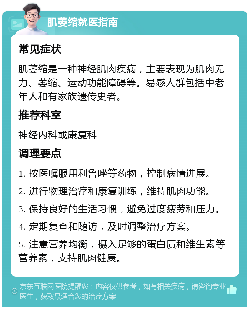 肌萎缩就医指南 常见症状 肌萎缩是一种神经肌肉疾病，主要表现为肌肉无力、萎缩、运动功能障碍等。易感人群包括中老年人和有家族遗传史者。 推荐科室 神经内科或康复科 调理要点 1. 按医嘱服用利鲁唑等药物，控制病情进展。 2. 进行物理治疗和康复训练，维持肌肉功能。 3. 保持良好的生活习惯，避免过度疲劳和压力。 4. 定期复查和随访，及时调整治疗方案。 5. 注意营养均衡，摄入足够的蛋白质和维生素等营养素，支持肌肉健康。