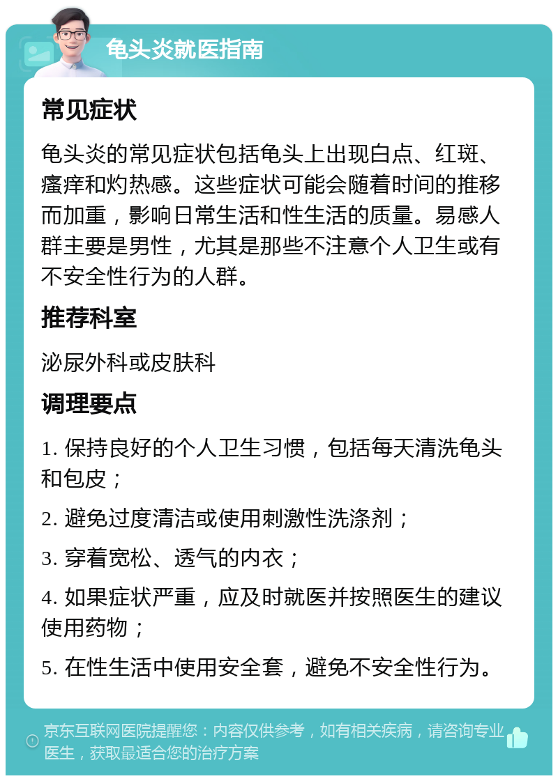 龟头炎就医指南 常见症状 龟头炎的常见症状包括龟头上出现白点、红斑、瘙痒和灼热感。这些症状可能会随着时间的推移而加重，影响日常生活和性生活的质量。易感人群主要是男性，尤其是那些不注意个人卫生或有不安全性行为的人群。 推荐科室 泌尿外科或皮肤科 调理要点 1. 保持良好的个人卫生习惯，包括每天清洗龟头和包皮； 2. 避免过度清洁或使用刺激性洗涤剂； 3. 穿着宽松、透气的内衣； 4. 如果症状严重，应及时就医并按照医生的建议使用药物； 5. 在性生活中使用安全套，避免不安全性行为。