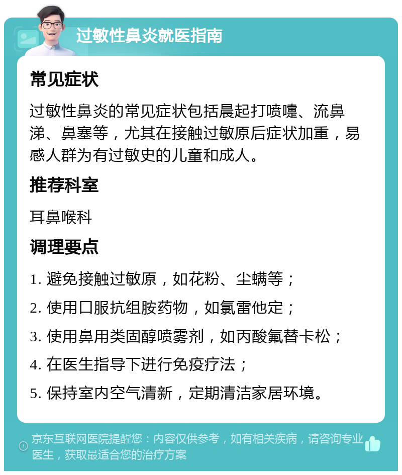 过敏性鼻炎就医指南 常见症状 过敏性鼻炎的常见症状包括晨起打喷嚏、流鼻涕、鼻塞等，尤其在接触过敏原后症状加重，易感人群为有过敏史的儿童和成人。 推荐科室 耳鼻喉科 调理要点 1. 避免接触过敏原，如花粉、尘螨等； 2. 使用口服抗组胺药物，如氯雷他定； 3. 使用鼻用类固醇喷雾剂，如丙酸氟替卡松； 4. 在医生指导下进行免疫疗法； 5. 保持室内空气清新，定期清洁家居环境。