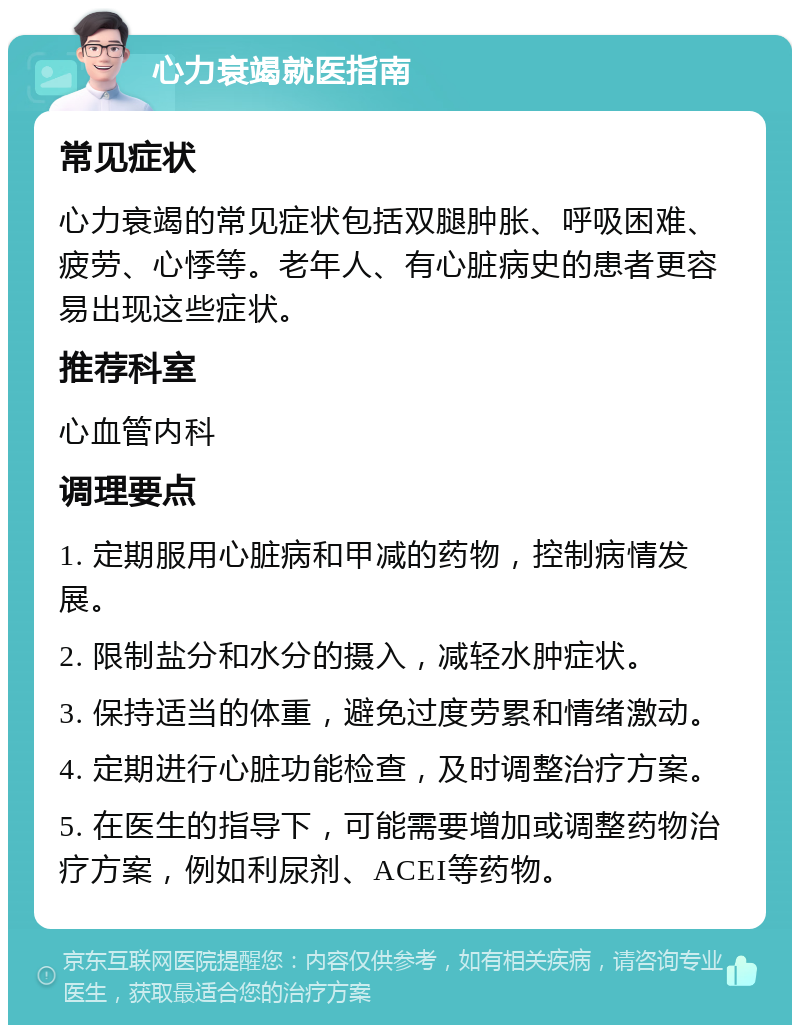 心力衰竭就医指南 常见症状 心力衰竭的常见症状包括双腿肿胀、呼吸困难、疲劳、心悸等。老年人、有心脏病史的患者更容易出现这些症状。 推荐科室 心血管内科 调理要点 1. 定期服用心脏病和甲减的药物，控制病情发展。 2. 限制盐分和水分的摄入，减轻水肿症状。 3. 保持适当的体重，避免过度劳累和情绪激动。 4. 定期进行心脏功能检查，及时调整治疗方案。 5. 在医生的指导下，可能需要增加或调整药物治疗方案，例如利尿剂、ACEI等药物。