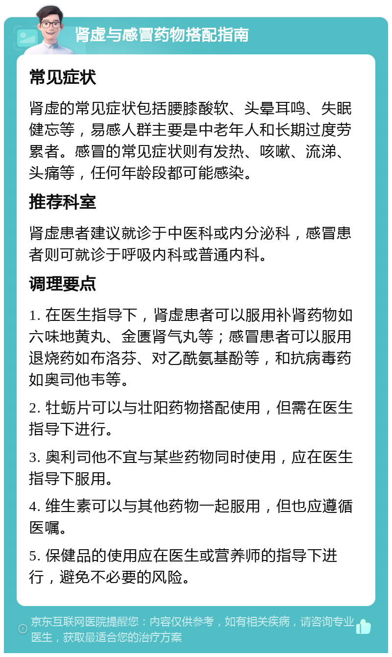 肾虚与感冒药物搭配指南 常见症状 肾虚的常见症状包括腰膝酸软、头晕耳鸣、失眠健忘等，易感人群主要是中老年人和长期过度劳累者。感冒的常见症状则有发热、咳嗽、流涕、头痛等，任何年龄段都可能感染。 推荐科室 肾虚患者建议就诊于中医科或内分泌科，感冒患者则可就诊于呼吸内科或普通内科。 调理要点 1. 在医生指导下，肾虚患者可以服用补肾药物如六味地黄丸、金匮肾气丸等；感冒患者可以服用退烧药如布洛芬、对乙酰氨基酚等，和抗病毒药如奥司他韦等。 2. 牡蛎片可以与壮阳药物搭配使用，但需在医生指导下进行。 3. 奥利司他不宜与某些药物同时使用，应在医生指导下服用。 4. 维生素可以与其他药物一起服用，但也应遵循医嘱。 5. 保健品的使用应在医生或营养师的指导下进行，避免不必要的风险。