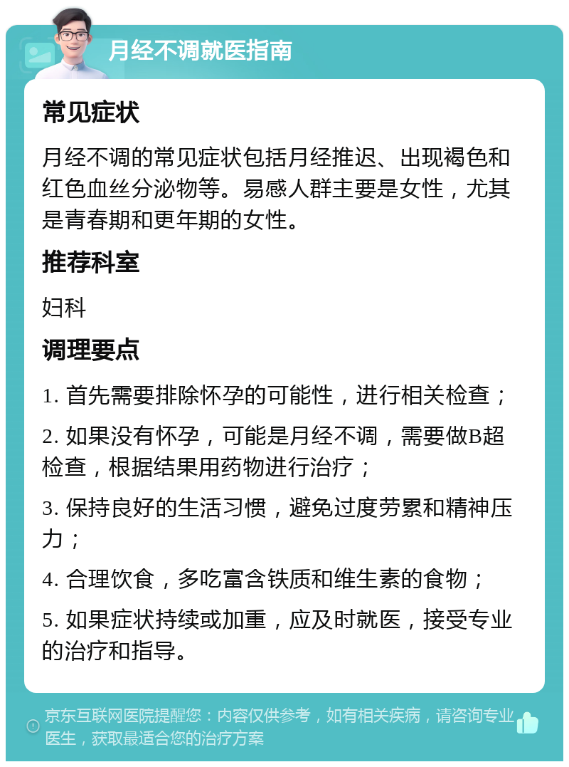 月经不调就医指南 常见症状 月经不调的常见症状包括月经推迟、出现褐色和红色血丝分泌物等。易感人群主要是女性，尤其是青春期和更年期的女性。 推荐科室 妇科 调理要点 1. 首先需要排除怀孕的可能性，进行相关检查； 2. 如果没有怀孕，可能是月经不调，需要做B超检查，根据结果用药物进行治疗； 3. 保持良好的生活习惯，避免过度劳累和精神压力； 4. 合理饮食，多吃富含铁质和维生素的食物； 5. 如果症状持续或加重，应及时就医，接受专业的治疗和指导。