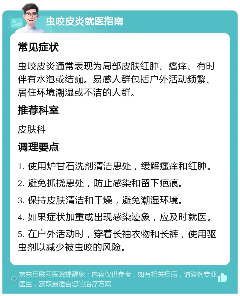 虫咬皮炎就医指南 常见症状 虫咬皮炎通常表现为局部皮肤红肿、瘙痒、有时伴有水泡或结痂。易感人群包括户外活动频繁、居住环境潮湿或不洁的人群。 推荐科室 皮肤科 调理要点 1. 使用炉甘石洗剂清洁患处，缓解瘙痒和红肿。 2. 避免抓挠患处，防止感染和留下疤痕。 3. 保持皮肤清洁和干燥，避免潮湿环境。 4. 如果症状加重或出现感染迹象，应及时就医。 5. 在户外活动时，穿着长袖衣物和长裤，使用驱虫剂以减少被虫咬的风险。