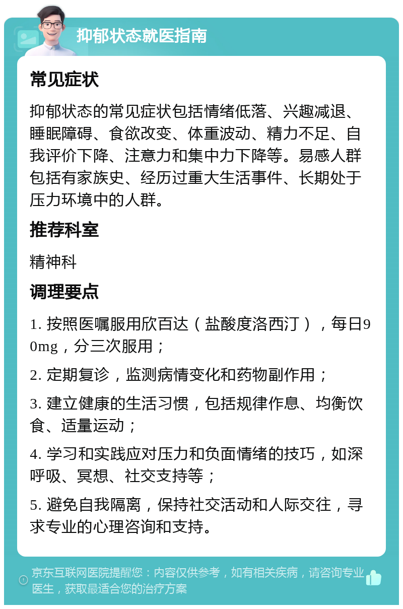 抑郁状态就医指南 常见症状 抑郁状态的常见症状包括情绪低落、兴趣减退、睡眠障碍、食欲改变、体重波动、精力不足、自我评价下降、注意力和集中力下降等。易感人群包括有家族史、经历过重大生活事件、长期处于压力环境中的人群。 推荐科室 精神科 调理要点 1. 按照医嘱服用欣百达（盐酸度洛西汀），每日90mg，分三次服用； 2. 定期复诊，监测病情变化和药物副作用； 3. 建立健康的生活习惯，包括规律作息、均衡饮食、适量运动； 4. 学习和实践应对压力和负面情绪的技巧，如深呼吸、冥想、社交支持等； 5. 避免自我隔离，保持社交活动和人际交往，寻求专业的心理咨询和支持。