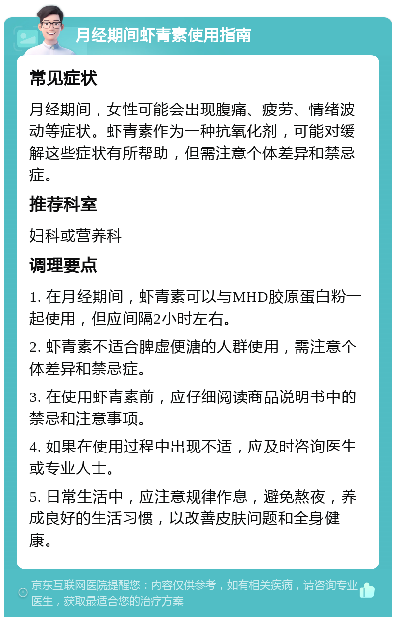 月经期间虾青素使用指南 常见症状 月经期间，女性可能会出现腹痛、疲劳、情绪波动等症状。虾青素作为一种抗氧化剂，可能对缓解这些症状有所帮助，但需注意个体差异和禁忌症。 推荐科室 妇科或营养科 调理要点 1. 在月经期间，虾青素可以与MHD胶原蛋白粉一起使用，但应间隔2小时左右。 2. 虾青素不适合脾虚便溏的人群使用，需注意个体差异和禁忌症。 3. 在使用虾青素前，应仔细阅读商品说明书中的禁忌和注意事项。 4. 如果在使用过程中出现不适，应及时咨询医生或专业人士。 5. 日常生活中，应注意规律作息，避免熬夜，养成良好的生活习惯，以改善皮肤问题和全身健康。