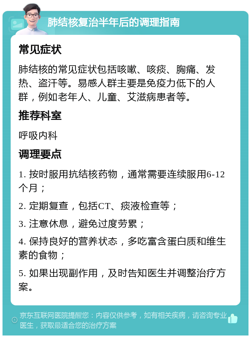 肺结核复治半年后的调理指南 常见症状 肺结核的常见症状包括咳嗽、咳痰、胸痛、发热、盗汗等。易感人群主要是免疫力低下的人群，例如老年人、儿童、艾滋病患者等。 推荐科室 呼吸内科 调理要点 1. 按时服用抗结核药物，通常需要连续服用6-12个月； 2. 定期复查，包括CT、痰液检查等； 3. 注意休息，避免过度劳累； 4. 保持良好的营养状态，多吃富含蛋白质和维生素的食物； 5. 如果出现副作用，及时告知医生并调整治疗方案。