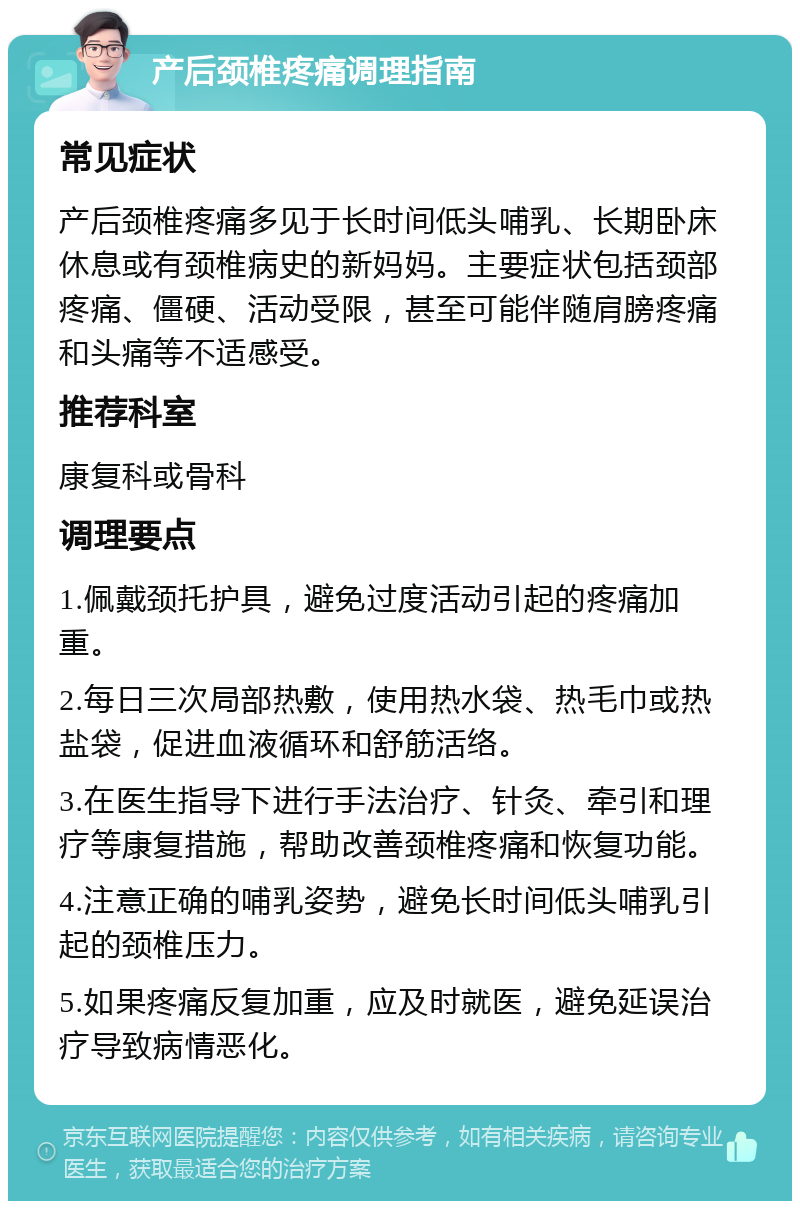 产后颈椎疼痛调理指南 常见症状 产后颈椎疼痛多见于长时间低头哺乳、长期卧床休息或有颈椎病史的新妈妈。主要症状包括颈部疼痛、僵硬、活动受限，甚至可能伴随肩膀疼痛和头痛等不适感受。 推荐科室 康复科或骨科 调理要点 1.佩戴颈托护具，避免过度活动引起的疼痛加重。 2.每日三次局部热敷，使用热水袋、热毛巾或热盐袋，促进血液循环和舒筋活络。 3.在医生指导下进行手法治疗、针灸、牵引和理疗等康复措施，帮助改善颈椎疼痛和恢复功能。 4.注意正确的哺乳姿势，避免长时间低头哺乳引起的颈椎压力。 5.如果疼痛反复加重，应及时就医，避免延误治疗导致病情恶化。