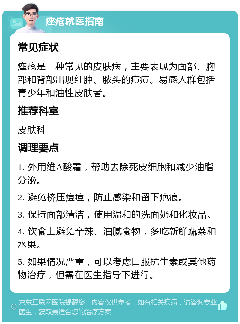 痤疮就医指南 常见症状 痤疮是一种常见的皮肤病，主要表现为面部、胸部和背部出现红肿、脓头的痘痘。易感人群包括青少年和油性皮肤者。 推荐科室 皮肤科 调理要点 1. 外用维A酸霜，帮助去除死皮细胞和减少油脂分泌。 2. 避免挤压痘痘，防止感染和留下疤痕。 3. 保持面部清洁，使用温和的洗面奶和化妆品。 4. 饮食上避免辛辣、油腻食物，多吃新鲜蔬菜和水果。 5. 如果情况严重，可以考虑口服抗生素或其他药物治疗，但需在医生指导下进行。