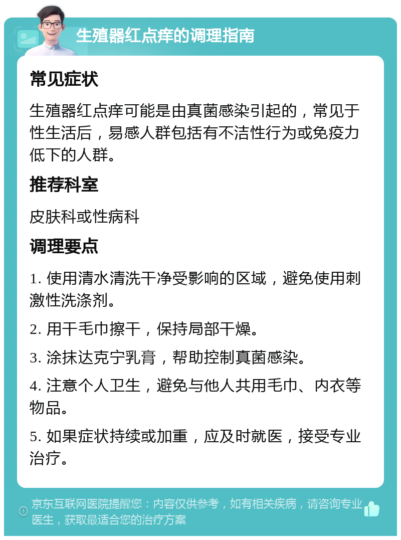 生殖器红点痒的调理指南 常见症状 生殖器红点痒可能是由真菌感染引起的，常见于性生活后，易感人群包括有不洁性行为或免疫力低下的人群。 推荐科室 皮肤科或性病科 调理要点 1. 使用清水清洗干净受影响的区域，避免使用刺激性洗涤剂。 2. 用干毛巾擦干，保持局部干燥。 3. 涂抹达克宁乳膏，帮助控制真菌感染。 4. 注意个人卫生，避免与他人共用毛巾、内衣等物品。 5. 如果症状持续或加重，应及时就医，接受专业治疗。