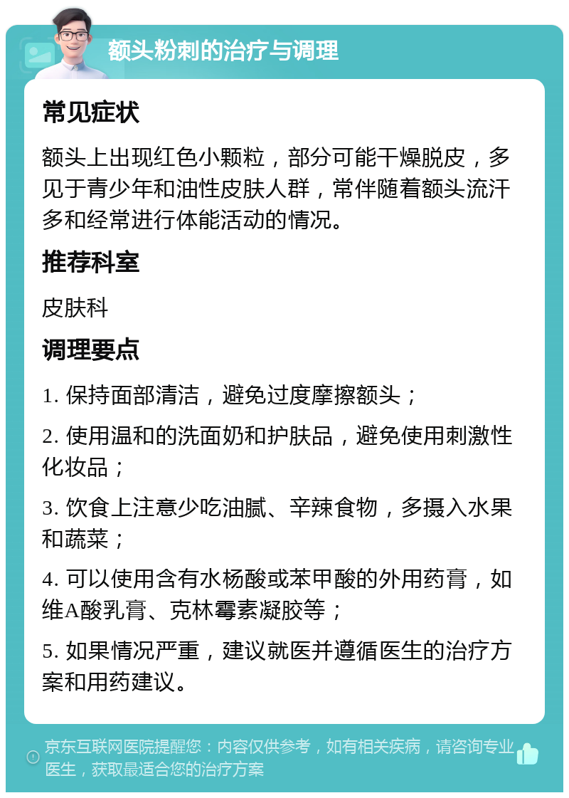 额头粉刺的治疗与调理 常见症状 额头上出现红色小颗粒，部分可能干燥脱皮，多见于青少年和油性皮肤人群，常伴随着额头流汗多和经常进行体能活动的情况。 推荐科室 皮肤科 调理要点 1. 保持面部清洁，避免过度摩擦额头； 2. 使用温和的洗面奶和护肤品，避免使用刺激性化妆品； 3. 饮食上注意少吃油腻、辛辣食物，多摄入水果和蔬菜； 4. 可以使用含有水杨酸或苯甲酸的外用药膏，如维A酸乳膏、克林霉素凝胶等； 5. 如果情况严重，建议就医并遵循医生的治疗方案和用药建议。