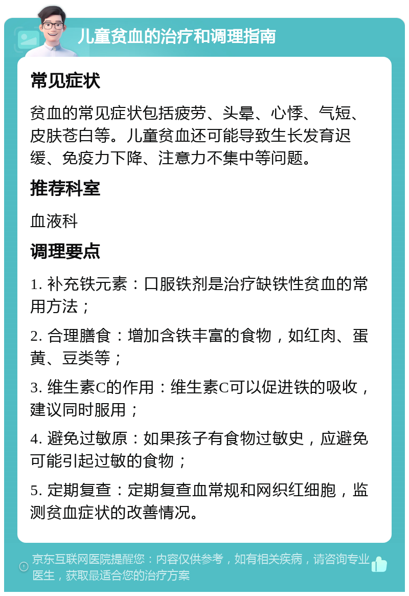 儿童贫血的治疗和调理指南 常见症状 贫血的常见症状包括疲劳、头晕、心悸、气短、皮肤苍白等。儿童贫血还可能导致生长发育迟缓、免疫力下降、注意力不集中等问题。 推荐科室 血液科 调理要点 1. 补充铁元素：口服铁剂是治疗缺铁性贫血的常用方法； 2. 合理膳食：增加含铁丰富的食物，如红肉、蛋黄、豆类等； 3. 维生素C的作用：维生素C可以促进铁的吸收，建议同时服用； 4. 避免过敏原：如果孩子有食物过敏史，应避免可能引起过敏的食物； 5. 定期复查：定期复查血常规和网织红细胞，监测贫血症状的改善情况。