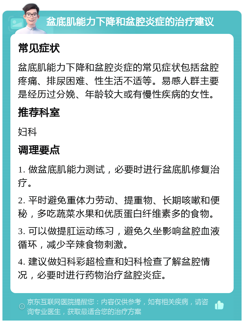 盆底肌能力下降和盆腔炎症的治疗建议 常见症状 盆底肌能力下降和盆腔炎症的常见症状包括盆腔疼痛、排尿困难、性生活不适等。易感人群主要是经历过分娩、年龄较大或有慢性疾病的女性。 推荐科室 妇科 调理要点 1. 做盆底肌能力测试，必要时进行盆底肌修复治疗。 2. 平时避免重体力劳动、提重物、长期咳嗽和便秘，多吃蔬菜水果和优质蛋白纤维素多的食物。 3. 可以做提肛运动练习，避免久坐影响盆腔血液循环，减少辛辣食物刺激。 4. 建议做妇科彩超检查和妇科检查了解盆腔情况，必要时进行药物治疗盆腔炎症。