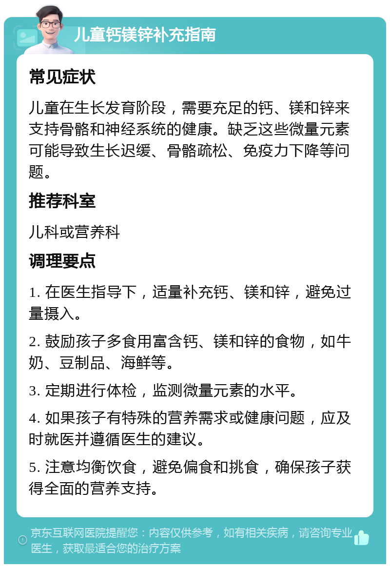 儿童钙镁锌补充指南 常见症状 儿童在生长发育阶段，需要充足的钙、镁和锌来支持骨骼和神经系统的健康。缺乏这些微量元素可能导致生长迟缓、骨骼疏松、免疫力下降等问题。 推荐科室 儿科或营养科 调理要点 1. 在医生指导下，适量补充钙、镁和锌，避免过量摄入。 2. 鼓励孩子多食用富含钙、镁和锌的食物，如牛奶、豆制品、海鲜等。 3. 定期进行体检，监测微量元素的水平。 4. 如果孩子有特殊的营养需求或健康问题，应及时就医并遵循医生的建议。 5. 注意均衡饮食，避免偏食和挑食，确保孩子获得全面的营养支持。