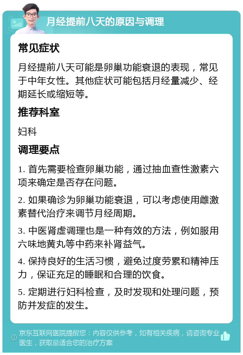 月经提前八天的原因与调理 常见症状 月经提前八天可能是卵巢功能衰退的表现，常见于中年女性。其他症状可能包括月经量减少、经期延长或缩短等。 推荐科室 妇科 调理要点 1. 首先需要检查卵巢功能，通过抽血查性激素六项来确定是否存在问题。 2. 如果确诊为卵巢功能衰退，可以考虑使用雌激素替代治疗来调节月经周期。 3. 中医肾虚调理也是一种有效的方法，例如服用六味地黄丸等中药来补肾益气。 4. 保持良好的生活习惯，避免过度劳累和精神压力，保证充足的睡眠和合理的饮食。 5. 定期进行妇科检查，及时发现和处理问题，预防并发症的发生。