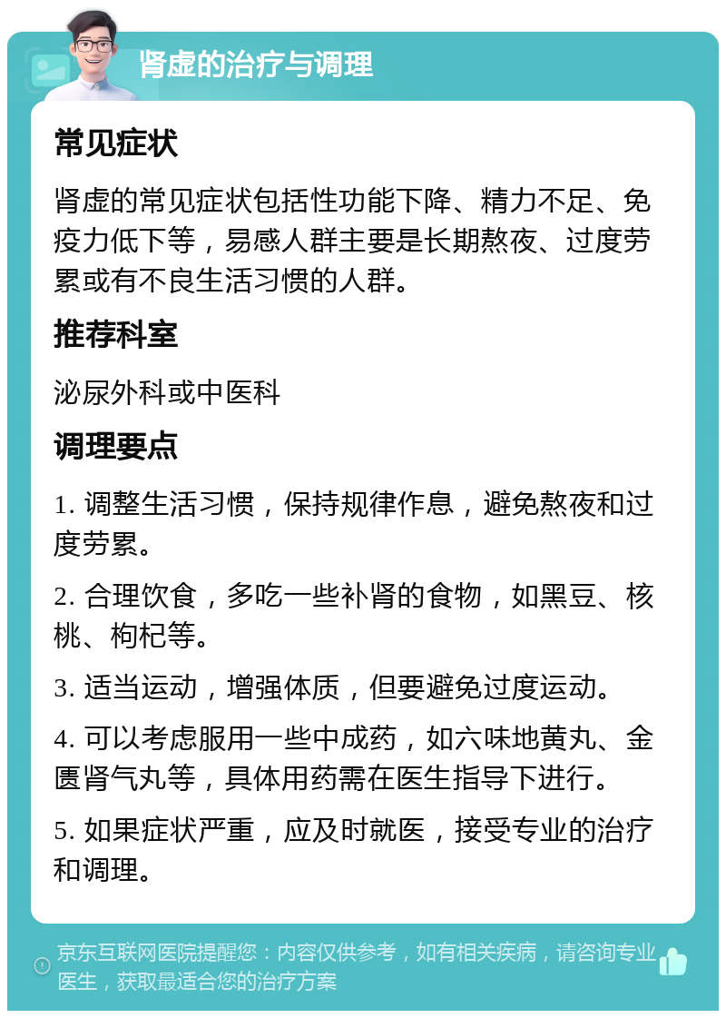 肾虚的治疗与调理 常见症状 肾虚的常见症状包括性功能下降、精力不足、免疫力低下等，易感人群主要是长期熬夜、过度劳累或有不良生活习惯的人群。 推荐科室 泌尿外科或中医科 调理要点 1. 调整生活习惯，保持规律作息，避免熬夜和过度劳累。 2. 合理饮食，多吃一些补肾的食物，如黑豆、核桃、枸杞等。 3. 适当运动，增强体质，但要避免过度运动。 4. 可以考虑服用一些中成药，如六味地黄丸、金匮肾气丸等，具体用药需在医生指导下进行。 5. 如果症状严重，应及时就医，接受专业的治疗和调理。