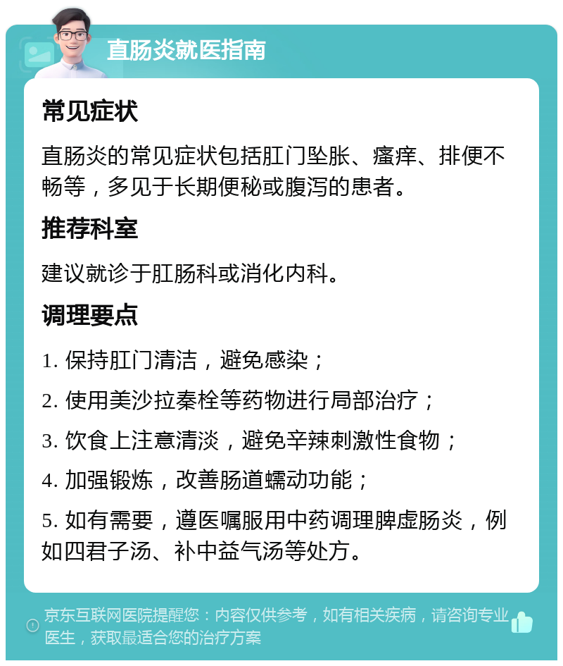 直肠炎就医指南 常见症状 直肠炎的常见症状包括肛门坠胀、瘙痒、排便不畅等，多见于长期便秘或腹泻的患者。 推荐科室 建议就诊于肛肠科或消化内科。 调理要点 1. 保持肛门清洁，避免感染； 2. 使用美沙拉秦栓等药物进行局部治疗； 3. 饮食上注意清淡，避免辛辣刺激性食物； 4. 加强锻炼，改善肠道蠕动功能； 5. 如有需要，遵医嘱服用中药调理脾虚肠炎，例如四君子汤、补中益气汤等处方。