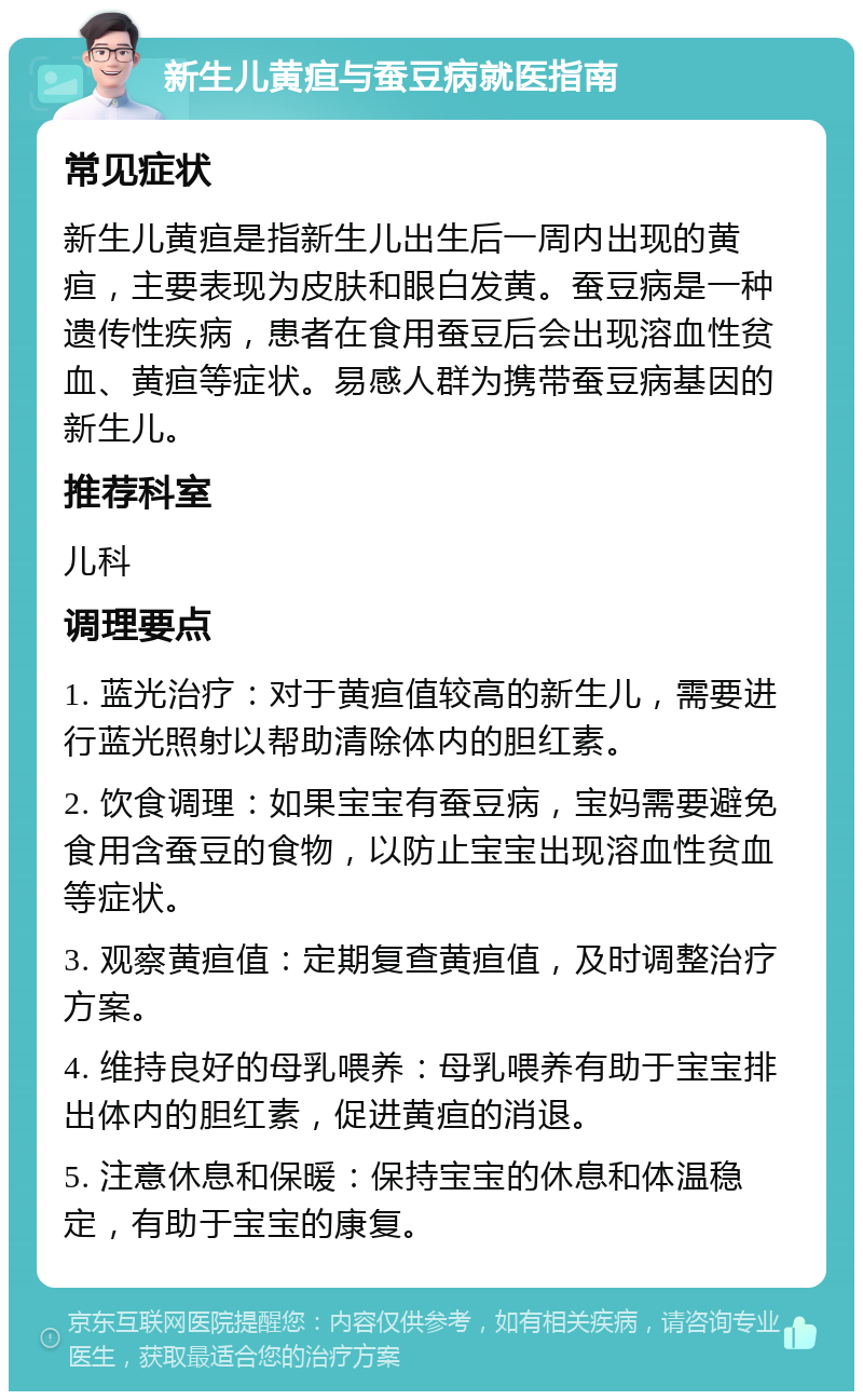 新生儿黄疸与蚕豆病就医指南 常见症状 新生儿黄疸是指新生儿出生后一周内出现的黄疸，主要表现为皮肤和眼白发黄。蚕豆病是一种遗传性疾病，患者在食用蚕豆后会出现溶血性贫血、黄疸等症状。易感人群为携带蚕豆病基因的新生儿。 推荐科室 儿科 调理要点 1. 蓝光治疗：对于黄疸值较高的新生儿，需要进行蓝光照射以帮助清除体内的胆红素。 2. 饮食调理：如果宝宝有蚕豆病，宝妈需要避免食用含蚕豆的食物，以防止宝宝出现溶血性贫血等症状。 3. 观察黄疸值：定期复查黄疸值，及时调整治疗方案。 4. 维持良好的母乳喂养：母乳喂养有助于宝宝排出体内的胆红素，促进黄疸的消退。 5. 注意休息和保暖：保持宝宝的休息和体温稳定，有助于宝宝的康复。