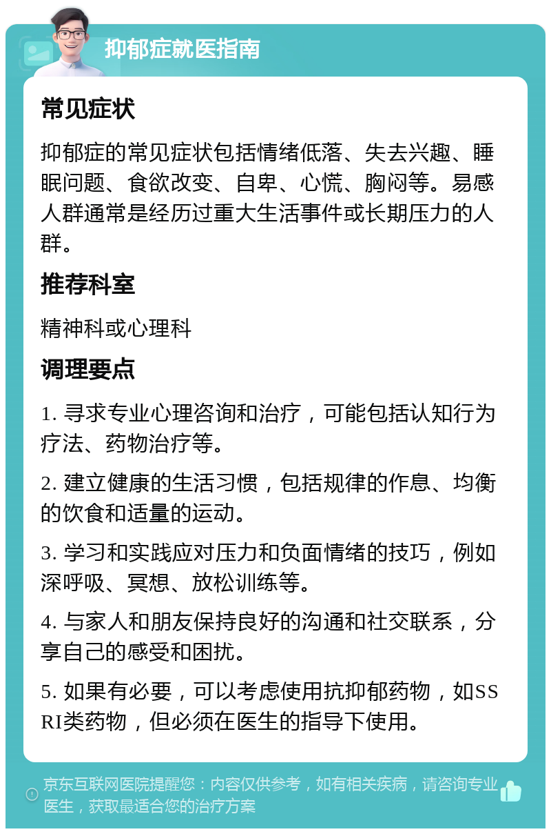 抑郁症就医指南 常见症状 抑郁症的常见症状包括情绪低落、失去兴趣、睡眠问题、食欲改变、自卑、心慌、胸闷等。易感人群通常是经历过重大生活事件或长期压力的人群。 推荐科室 精神科或心理科 调理要点 1. 寻求专业心理咨询和治疗，可能包括认知行为疗法、药物治疗等。 2. 建立健康的生活习惯，包括规律的作息、均衡的饮食和适量的运动。 3. 学习和实践应对压力和负面情绪的技巧，例如深呼吸、冥想、放松训练等。 4. 与家人和朋友保持良好的沟通和社交联系，分享自己的感受和困扰。 5. 如果有必要，可以考虑使用抗抑郁药物，如SSRI类药物，但必须在医生的指导下使用。