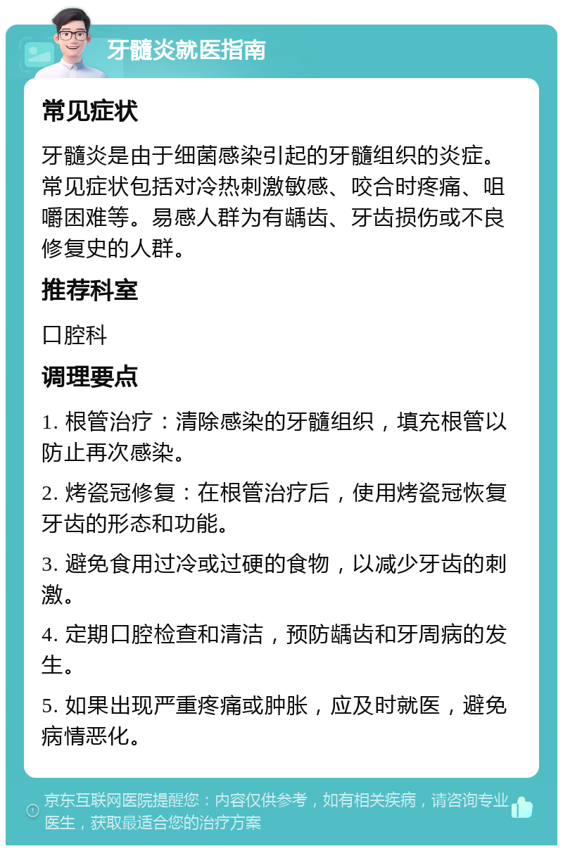 牙髓炎就医指南 常见症状 牙髓炎是由于细菌感染引起的牙髓组织的炎症。常见症状包括对冷热刺激敏感、咬合时疼痛、咀嚼困难等。易感人群为有龋齿、牙齿损伤或不良修复史的人群。 推荐科室 口腔科 调理要点 1. 根管治疗：清除感染的牙髓组织，填充根管以防止再次感染。 2. 烤瓷冠修复：在根管治疗后，使用烤瓷冠恢复牙齿的形态和功能。 3. 避免食用过冷或过硬的食物，以减少牙齿的刺激。 4. 定期口腔检查和清洁，预防龋齿和牙周病的发生。 5. 如果出现严重疼痛或肿胀，应及时就医，避免病情恶化。