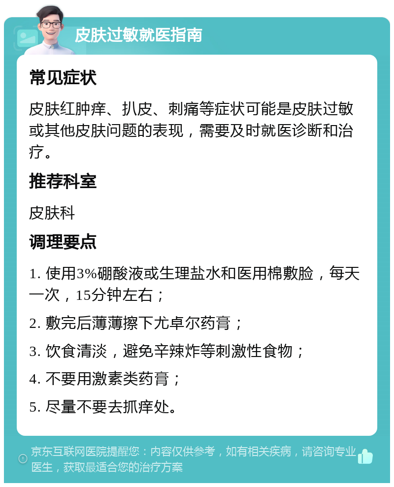 皮肤过敏就医指南 常见症状 皮肤红肿痒、扒皮、刺痛等症状可能是皮肤过敏或其他皮肤问题的表现，需要及时就医诊断和治疗。 推荐科室 皮肤科 调理要点 1. 使用3%硼酸液或生理盐水和医用棉敷脸，每天一次，15分钟左右； 2. 敷完后薄薄擦下尤卓尔药膏； 3. 饮食清淡，避免辛辣炸等刺激性食物； 4. 不要用激素类药膏； 5. 尽量不要去抓痒处。