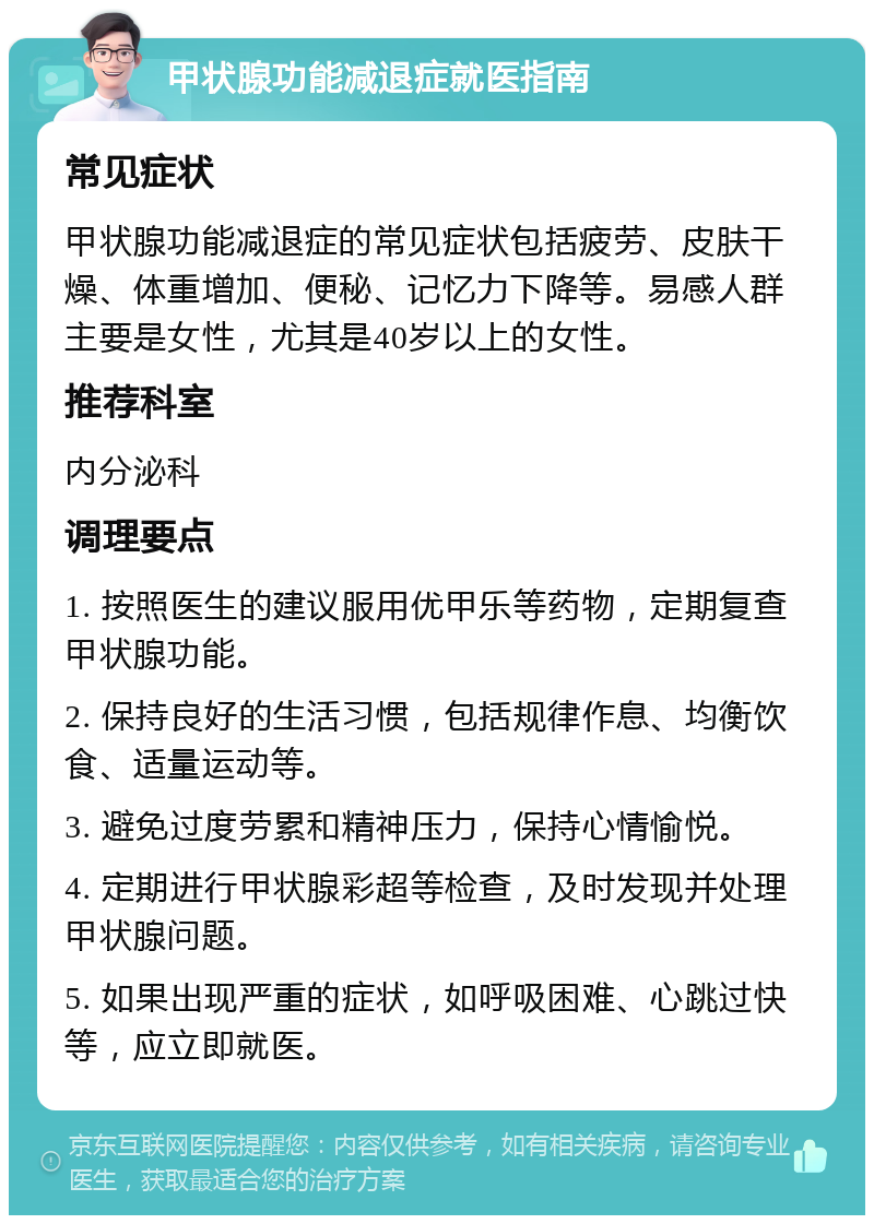 甲状腺功能减退症就医指南 常见症状 甲状腺功能减退症的常见症状包括疲劳、皮肤干燥、体重增加、便秘、记忆力下降等。易感人群主要是女性，尤其是40岁以上的女性。 推荐科室 内分泌科 调理要点 1. 按照医生的建议服用优甲乐等药物，定期复查甲状腺功能。 2. 保持良好的生活习惯，包括规律作息、均衡饮食、适量运动等。 3. 避免过度劳累和精神压力，保持心情愉悦。 4. 定期进行甲状腺彩超等检查，及时发现并处理甲状腺问题。 5. 如果出现严重的症状，如呼吸困难、心跳过快等，应立即就医。