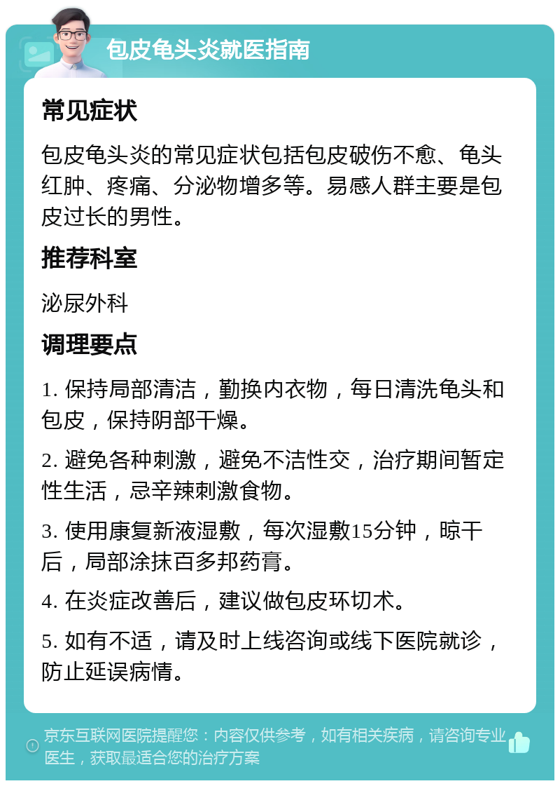 包皮龟头炎就医指南 常见症状 包皮龟头炎的常见症状包括包皮破伤不愈、龟头红肿、疼痛、分泌物增多等。易感人群主要是包皮过长的男性。 推荐科室 泌尿外科 调理要点 1. 保持局部清洁，勤换内衣物，每日清洗龟头和包皮，保持阴部干燥。 2. 避免各种刺激，避免不洁性交，治疗期间暂定性生活，忌辛辣刺激食物。 3. 使用康复新液湿敷，每次湿敷15分钟，晾干后，局部涂抹百多邦药膏。 4. 在炎症改善后，建议做包皮环切术。 5. 如有不适，请及时上线咨询或线下医院就诊，防止延误病情。