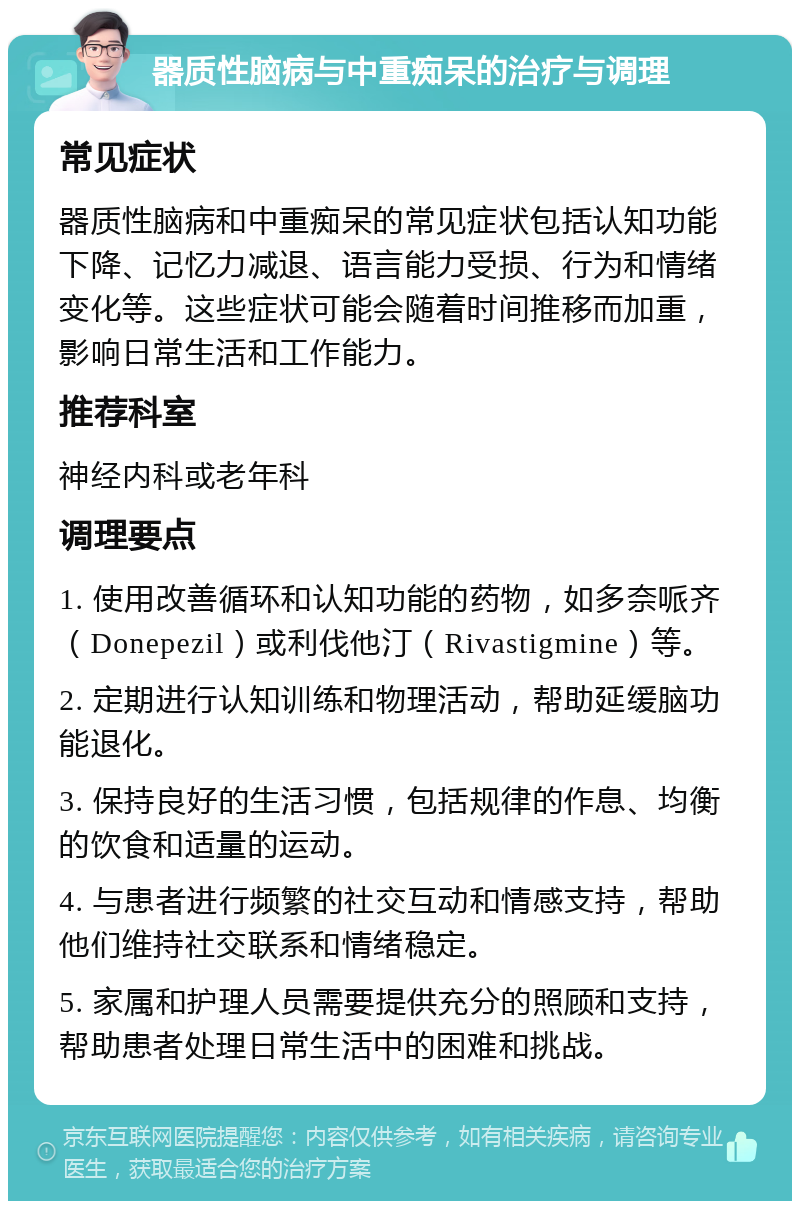 器质性脑病与中重痴呆的治疗与调理 常见症状 器质性脑病和中重痴呆的常见症状包括认知功能下降、记忆力减退、语言能力受损、行为和情绪变化等。这些症状可能会随着时间推移而加重，影响日常生活和工作能力。 推荐科室 神经内科或老年科 调理要点 1. 使用改善循环和认知功能的药物，如多奈哌齐（Donepezil）或利伐他汀（Rivastigmine）等。 2. 定期进行认知训练和物理活动，帮助延缓脑功能退化。 3. 保持良好的生活习惯，包括规律的作息、均衡的饮食和适量的运动。 4. 与患者进行频繁的社交互动和情感支持，帮助他们维持社交联系和情绪稳定。 5. 家属和护理人员需要提供充分的照顾和支持，帮助患者处理日常生活中的困难和挑战。