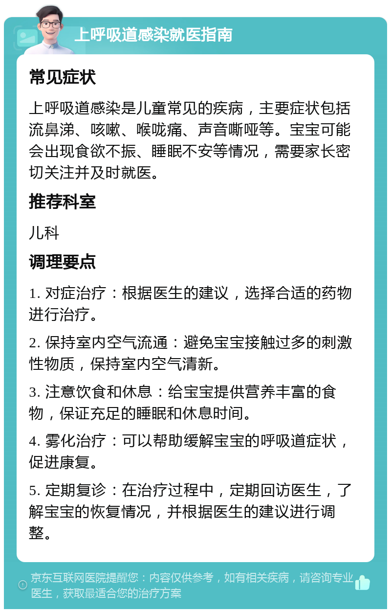 上呼吸道感染就医指南 常见症状 上呼吸道感染是儿童常见的疾病，主要症状包括流鼻涕、咳嗽、喉咙痛、声音嘶哑等。宝宝可能会出现食欲不振、睡眠不安等情况，需要家长密切关注并及时就医。 推荐科室 儿科 调理要点 1. 对症治疗：根据医生的建议，选择合适的药物进行治疗。 2. 保持室内空气流通：避免宝宝接触过多的刺激性物质，保持室内空气清新。 3. 注意饮食和休息：给宝宝提供营养丰富的食物，保证充足的睡眠和休息时间。 4. 雾化治疗：可以帮助缓解宝宝的呼吸道症状，促进康复。 5. 定期复诊：在治疗过程中，定期回访医生，了解宝宝的恢复情况，并根据医生的建议进行调整。