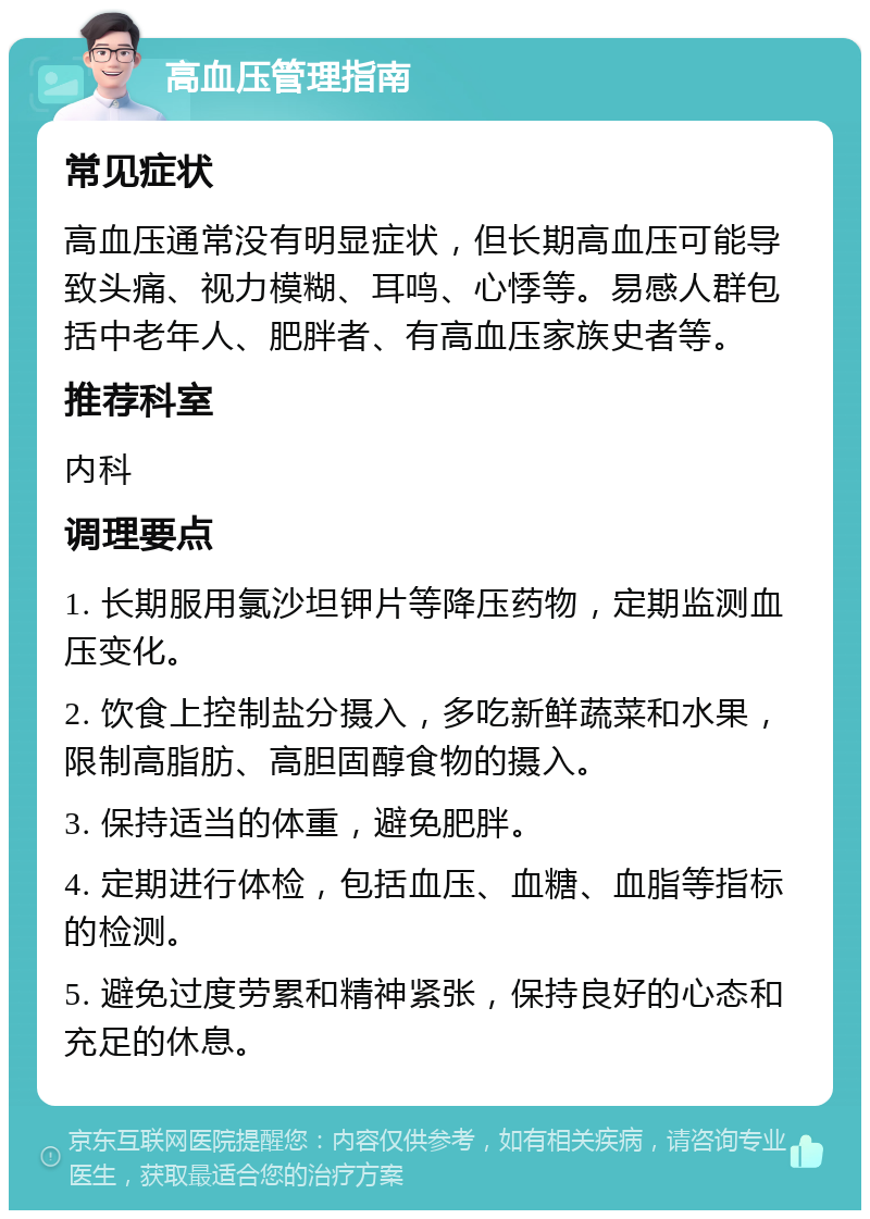 高血压管理指南 常见症状 高血压通常没有明显症状，但长期高血压可能导致头痛、视力模糊、耳鸣、心悸等。易感人群包括中老年人、肥胖者、有高血压家族史者等。 推荐科室 内科 调理要点 1. 长期服用氯沙坦钾片等降压药物，定期监测血压变化。 2. 饮食上控制盐分摄入，多吃新鲜蔬菜和水果，限制高脂肪、高胆固醇食物的摄入。 3. 保持适当的体重，避免肥胖。 4. 定期进行体检，包括血压、血糖、血脂等指标的检测。 5. 避免过度劳累和精神紧张，保持良好的心态和充足的休息。