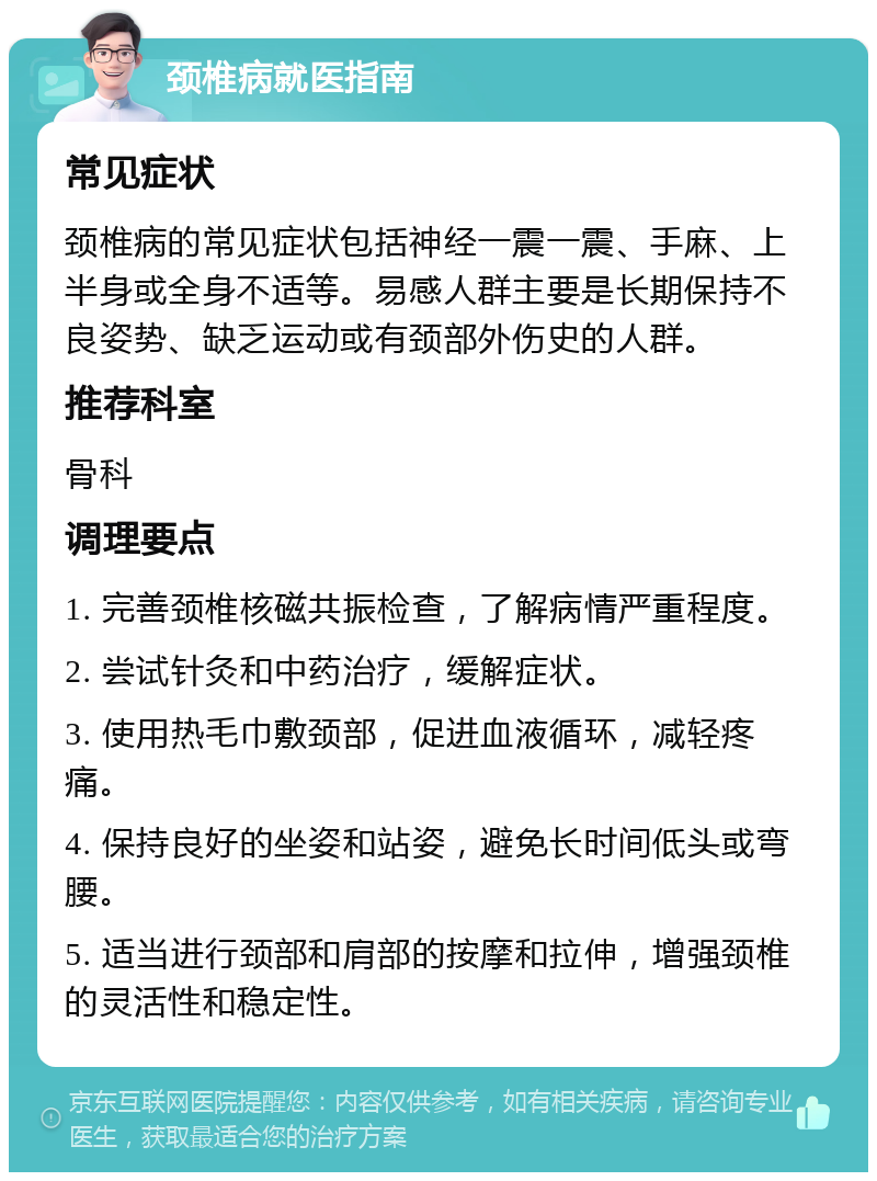 颈椎病就医指南 常见症状 颈椎病的常见症状包括神经一震一震、手麻、上半身或全身不适等。易感人群主要是长期保持不良姿势、缺乏运动或有颈部外伤史的人群。 推荐科室 骨科 调理要点 1. 完善颈椎核磁共振检查，了解病情严重程度。 2. 尝试针灸和中药治疗，缓解症状。 3. 使用热毛巾敷颈部，促进血液循环，减轻疼痛。 4. 保持良好的坐姿和站姿，避免长时间低头或弯腰。 5. 适当进行颈部和肩部的按摩和拉伸，增强颈椎的灵活性和稳定性。