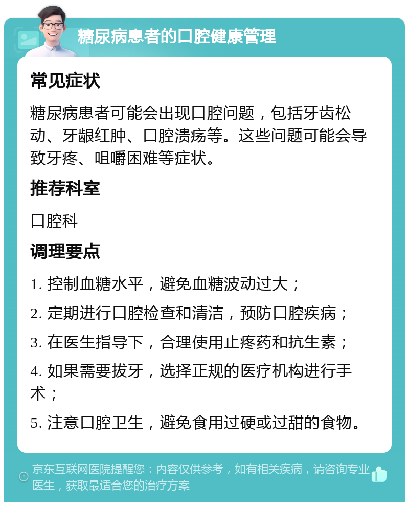 糖尿病患者的口腔健康管理 常见症状 糖尿病患者可能会出现口腔问题，包括牙齿松动、牙龈红肿、口腔溃疡等。这些问题可能会导致牙疼、咀嚼困难等症状。 推荐科室 口腔科 调理要点 1. 控制血糖水平，避免血糖波动过大； 2. 定期进行口腔检查和清洁，预防口腔疾病； 3. 在医生指导下，合理使用止疼药和抗生素； 4. 如果需要拔牙，选择正规的医疗机构进行手术； 5. 注意口腔卫生，避免食用过硬或过甜的食物。