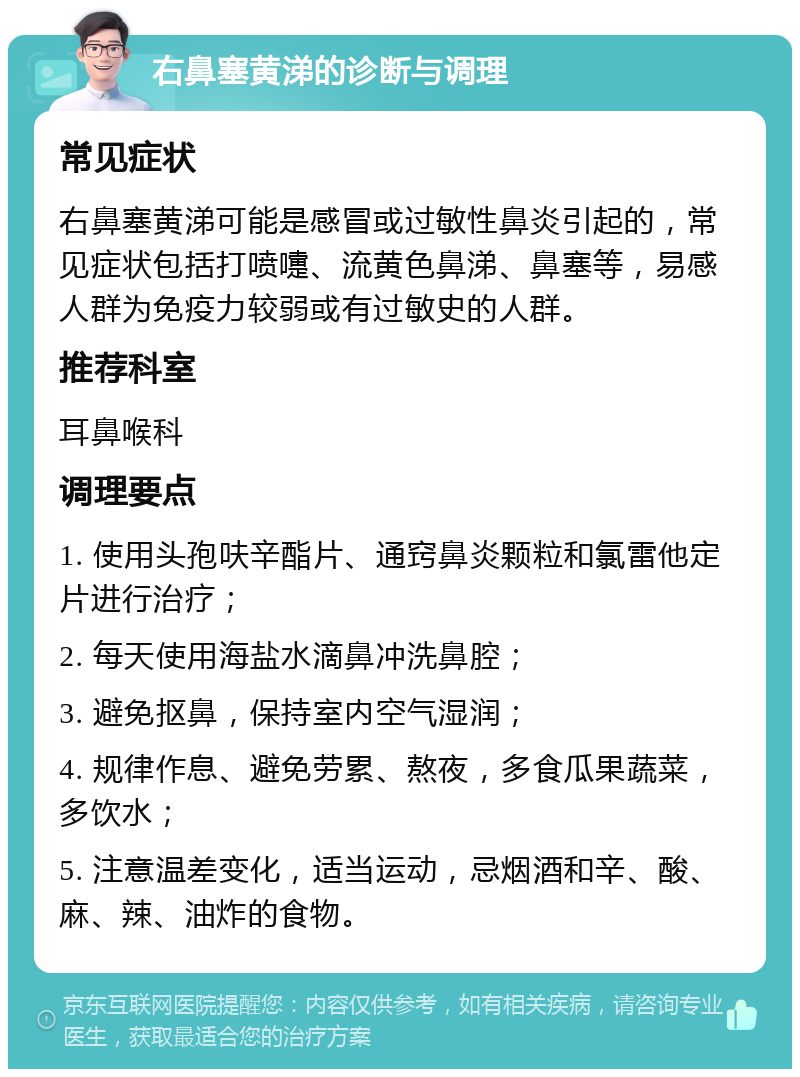 右鼻塞黄涕的诊断与调理 常见症状 右鼻塞黄涕可能是感冒或过敏性鼻炎引起的，常见症状包括打喷嚏、流黄色鼻涕、鼻塞等，易感人群为免疫力较弱或有过敏史的人群。 推荐科室 耳鼻喉科 调理要点 1. 使用头孢呋辛酯片、通窍鼻炎颗粒和氯雷他定片进行治疗； 2. 每天使用海盐水滴鼻冲洗鼻腔； 3. 避免抠鼻，保持室内空气湿润； 4. 规律作息、避免劳累、熬夜，多食瓜果蔬菜，多饮水； 5. 注意温差变化，适当运动，忌烟酒和辛、酸、麻、辣、油炸的食物。