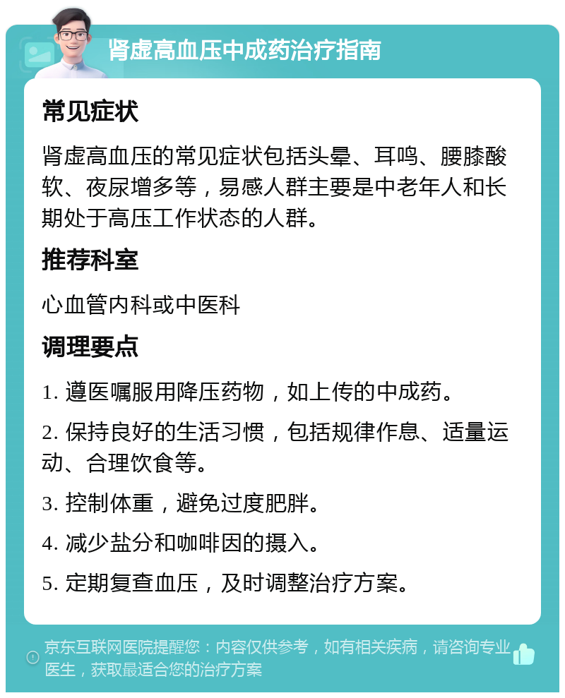 肾虚高血压中成药治疗指南 常见症状 肾虚高血压的常见症状包括头晕、耳鸣、腰膝酸软、夜尿增多等，易感人群主要是中老年人和长期处于高压工作状态的人群。 推荐科室 心血管内科或中医科 调理要点 1. 遵医嘱服用降压药物，如上传的中成药。 2. 保持良好的生活习惯，包括规律作息、适量运动、合理饮食等。 3. 控制体重，避免过度肥胖。 4. 减少盐分和咖啡因的摄入。 5. 定期复查血压，及时调整治疗方案。