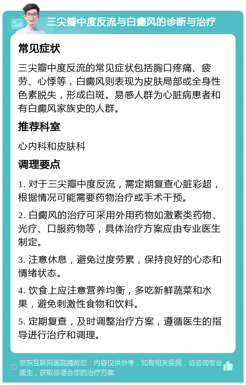 三尖瓣中度反流与白癜风的诊断与治疗 常见症状 三尖瓣中度反流的常见症状包括胸口疼痛、疲劳、心悸等，白癜风则表现为皮肤局部或全身性色素脱失，形成白斑。易感人群为心脏病患者和有白癜风家族史的人群。 推荐科室 心内科和皮肤科 调理要点 1. 对于三尖瓣中度反流，需定期复查心脏彩超，根据情况可能需要药物治疗或手术干预。 2. 白癜风的治疗可采用外用药物如激素类药物、光疗、口服药物等，具体治疗方案应由专业医生制定。 3. 注意休息，避免过度劳累，保持良好的心态和情绪状态。 4. 饮食上应注意营养均衡，多吃新鲜蔬菜和水果，避免刺激性食物和饮料。 5. 定期复查，及时调整治疗方案，遵循医生的指导进行治疗和调理。